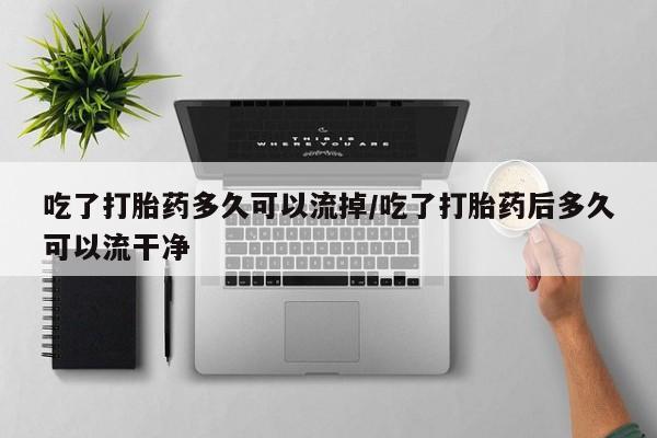 怀孕大月份能不能用米非司酮吃了打胎药多久可以流掉/吃了打胎药后多久可以流干净