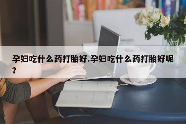 怀孕大月份能不能用米非司酮孕妇吃什么药打胎好.孕妇吃什么药打胎好呢？