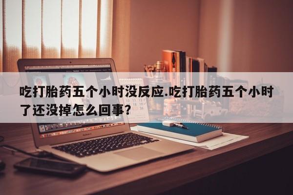 怀孕大月份能不能用米非司酮吃打胎药五个小时没反应.吃打胎药五个小时了还没掉怎么回事？