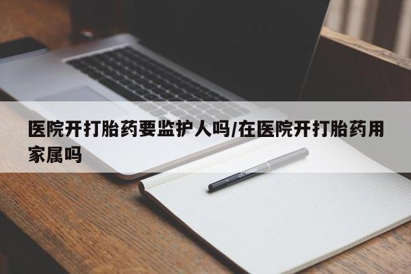 怀孕大月份能不能用米非司酮医院开打胎药要监护人吗/在医院开打胎药用家属吗