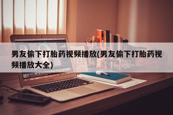 怀孕大月份能不能用米非司酮男友偷下打胎药视频播放(男友偷下打胎药视频播放大全)