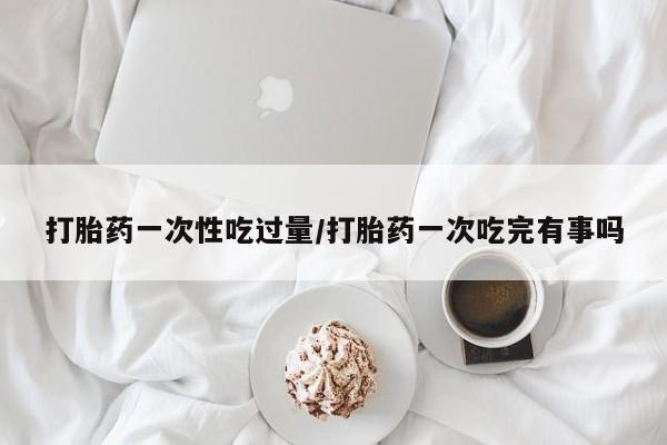怀孕大月份能不能用米非司酮打胎药一次性吃过量/打胎药一次吃完有事吗
