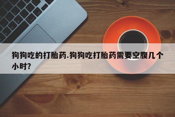 怀孕大月份能不能用米非司酮狗狗吃的打胎药.狗狗吃打胎药需要空腹几个小时？