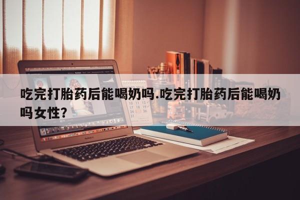 怀孕大月份能不能用米非司酮吃完打胎药后能喝奶吗.吃完打胎药后能喝奶吗女性？