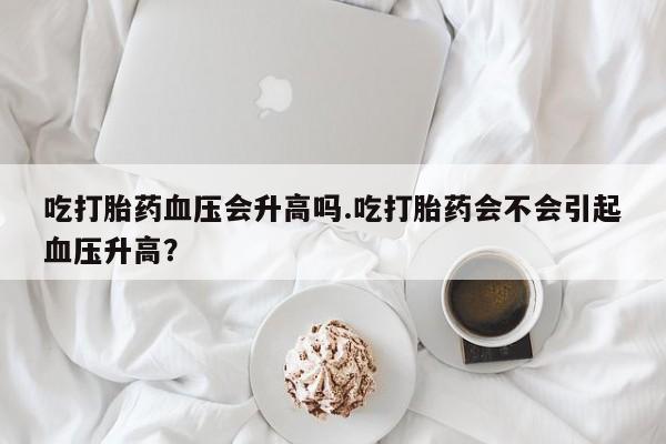 怀孕大月份能不能用米非司酮吃打胎药血压会升高吗.吃打胎药会不会引起血压升高？