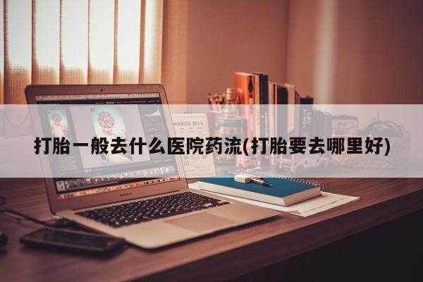 怀孕大月份能不能用米非司酮打胎一般去什么医院药流(打胎要去哪里好)