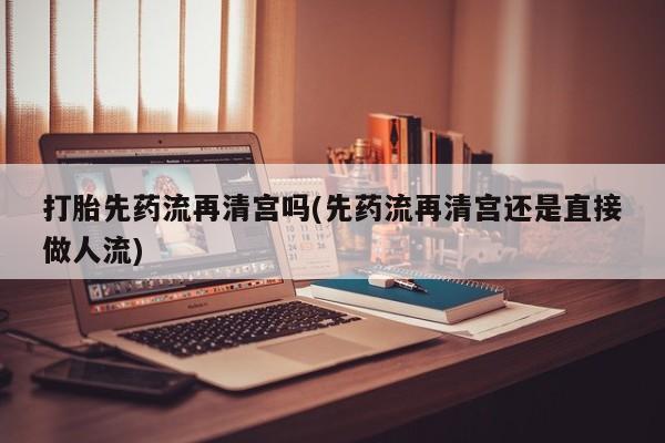 怀孕大月份能不能用米非司酮打胎先药流再清宫吗(先药流再清宫还是直接做人流)