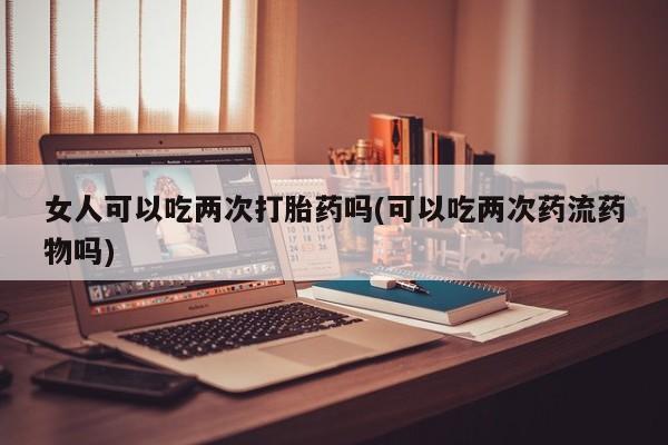 怀孕大月份能不能用米非司酮女人可以吃两次打胎药吗(可以吃两次药流药物吗)