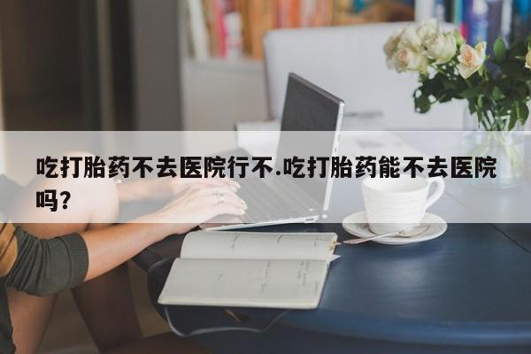 怀孕大月份能不能用米非司酮吃打胎药不去医院行不.吃打胎药能不去医院吗？