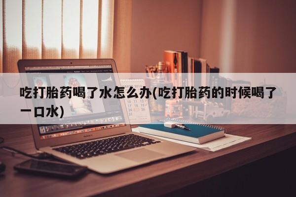 怀孕大月份能不能用米非司酮吃打胎药喝了水怎么办(吃打胎药的时候喝了一口水)