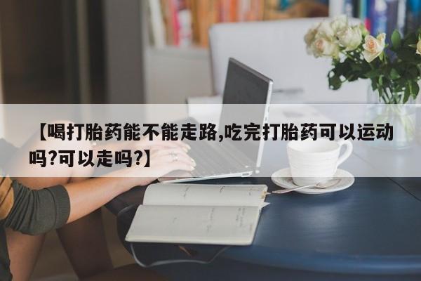 怀孕大月份能不能用米非司酮【喝打胎药能不能走路,吃完打胎药可以运动吗?可以走吗?】