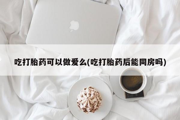 怀孕大月份能不能用米非司酮吃打胎药可以做爱么(吃打胎药后能同房吗)