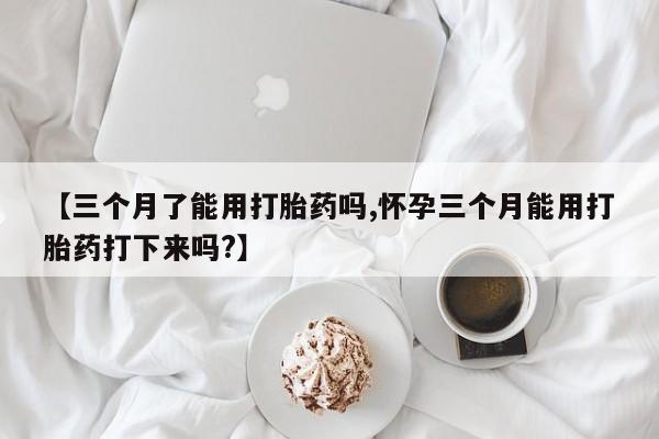 怀孕大月份能不能用米非司酮【三个月了能用打胎药吗,怀孕三个月能用打胎药打下来吗?】