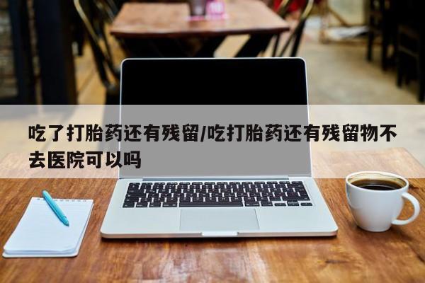怀孕大月份能不能用米非司酮吃了打胎药还有残留/吃打胎药还有残留物不去医院可以吗