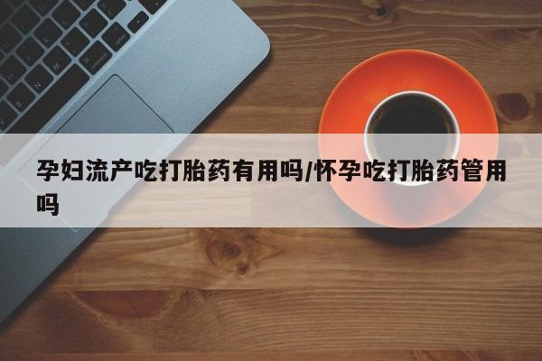 怀孕大月份能不能用米非司酮孕妇流产吃打胎药有用吗/怀孕吃打胎药管用吗