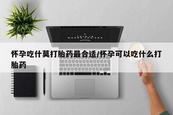 怀孕大月份能不能用米非司酮怀孕吃什莫打胎药最合适/怀孕可以吃什么打胎药