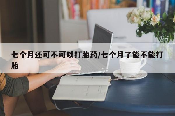 怀孕大月份能不能用米非司酮七个月还可不可以打胎药/七个月了能不能打胎