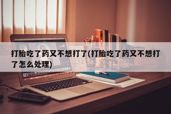 怀孕大月份能不能用米非司酮打胎吃了药又不想打了(打胎吃了药又不想打了怎么处理)