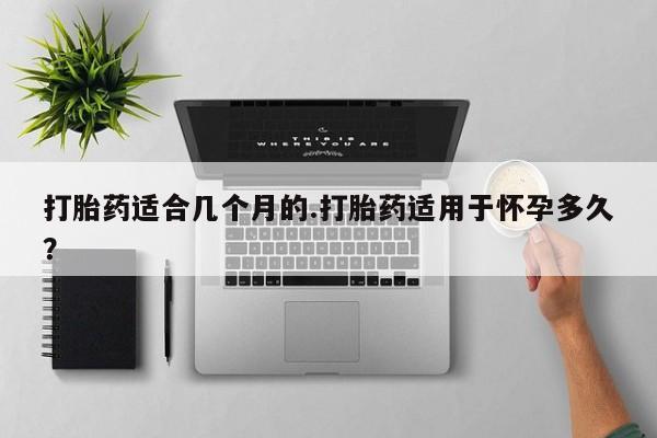 怀孕大月份能不能用米非司酮打胎药适合几个月的.打胎药适用于怀孕多久？