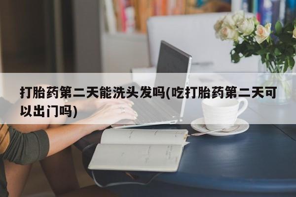 怀孕大月份能不能用米非司酮打胎药第二天能洗头发吗(吃打胎药第二天可以出门吗)
