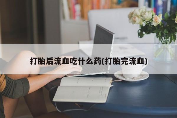 怀孕大月份能不能用米非司酮打胎后流血吃什么药(打胎完流血)