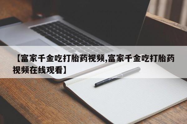 怀孕大月份能不能用米非司酮【富家千金吃打胎药视频,富家千金吃打胎药视频在线观看】