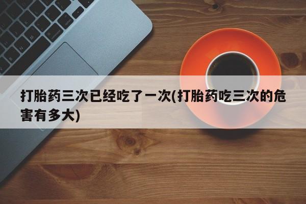 怀孕大月份能不能用米非司酮打胎药三次已经吃了一次(打胎药吃三次的危害有多大)