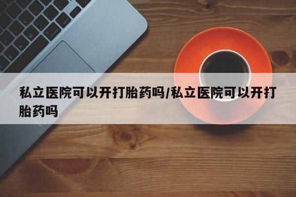 怀孕大月份能不能用米非司酮私立医院可以开打胎药吗/私立医院可以开打胎药吗