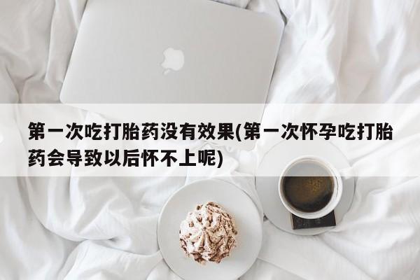 怀孕大月份能不能用米非司酮第一次吃打胎药没有效果(第一次怀孕吃打胎药会导致以后怀不上呢)