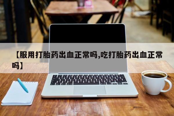 怀孕大月份能不能用米非司酮【服用打胎药出血正常吗,吃打胎药出血正常吗】
