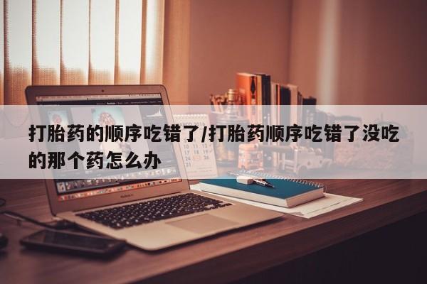 怀孕大月份能不能用米非司酮打胎药的顺序吃错了/打胎药顺序吃错了没吃的那个药怎么办