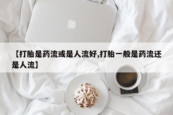 怀孕大月份能不能用米非司酮【打胎是药流或是人流好,打胎一般是药流还是人流】