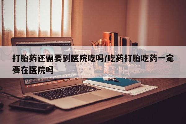 怀孕大月份能不能用米非司酮打胎药还需要到医院吃吗/吃药打胎吃药一定要在医院吗