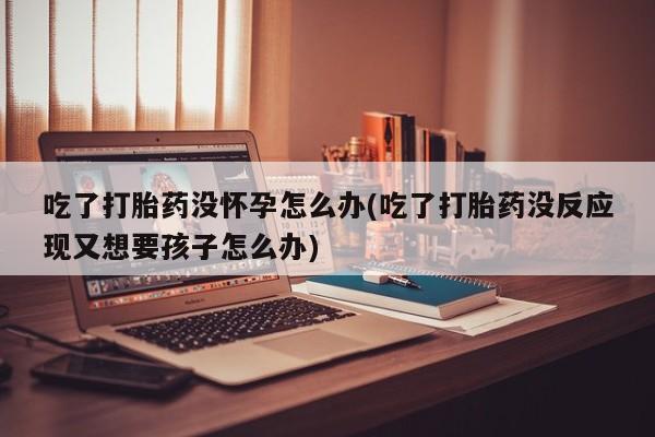 怀孕大月份能不能用米非司酮吃了打胎药没怀孕怎么办(吃了打胎药没反应现又想要孩子怎么办)