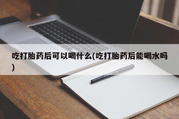 怀孕大月份能不能用米非司酮吃打胎药后可以喝什么(吃打胎药后能喝水吗)
