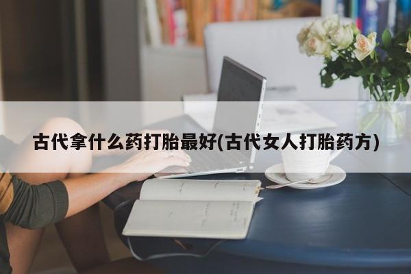 怀孕大月份能不能用米非司酮古代拿什么药打胎最好(古代女人打胎药方)