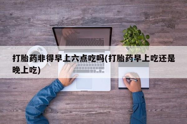 怀孕大月份能不能用米非司酮打胎药非得早上六点吃吗(打胎药早上吃还是晚上吃)