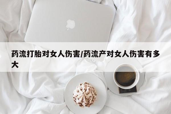 怀孕大月份能不能用米非司酮药流打胎对女人伤害/药流产对女人伤害有多大