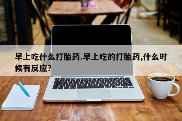 怀孕大月份能不能用米非司酮早上吃什么打胎药.早上吃的打胎药,什么时候有反应？