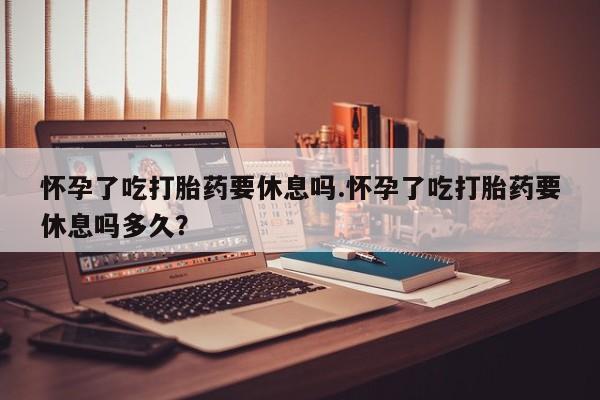 怀孕大月份能不能用米非司酮怀孕了吃打胎药要休息吗.怀孕了吃打胎药要休息吗多久？