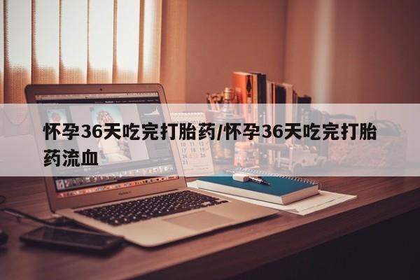 怀孕大月份能不能用米非司酮怀孕36天吃完打胎药/怀孕36天吃完打胎药流血