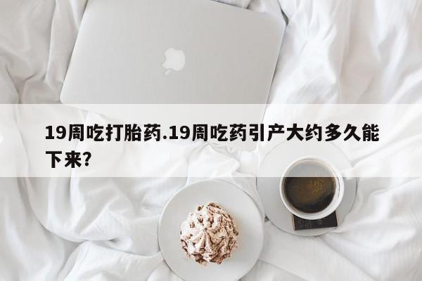 怀孕大月份能不能用米非司酮19周吃打胎药.19周吃药引产大约多久能下来？