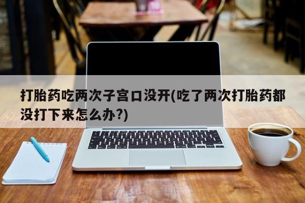 怀孕大月份能不能用米非司酮打胎药吃两次子宫口没开(吃了两次打胎药都没打下来怎么办?)