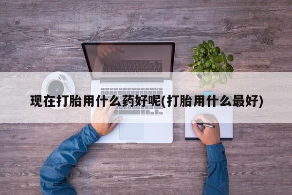 怀孕大月份能不能用米非司酮现在打胎用什么药好呢(打胎用什么最好)