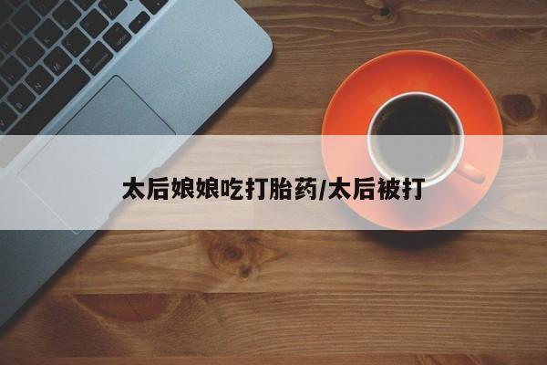 怀孕大月份能不能用米非司酮太后娘娘吃打胎药/太后被打