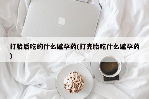 怀孕大月份能不能用米非司酮打胎后吃的什么避孕药(打完胎吃什么避孕药)