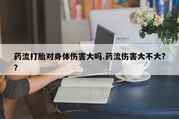 怀孕大月份能不能用米非司酮药流打胎对身体伤害大吗.药流伤害大不大?？