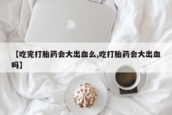 怀孕大月份能不能用米非司酮【吃完打胎药会大出血么,吃打胎药会大出血吗】