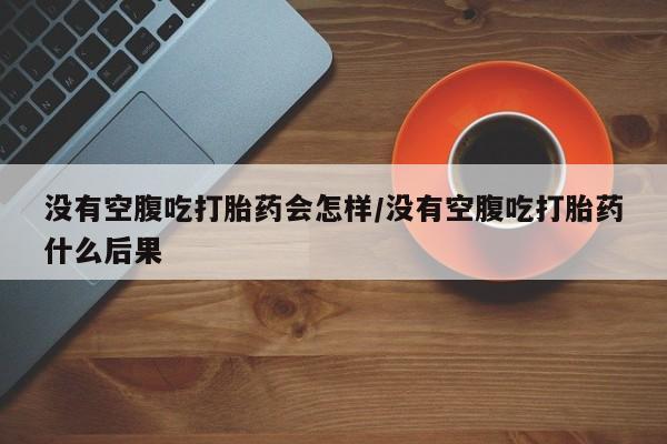 怀孕大月份能不能用米非司酮没有空腹吃打胎药会怎样/没有空腹吃打胎药什么后果