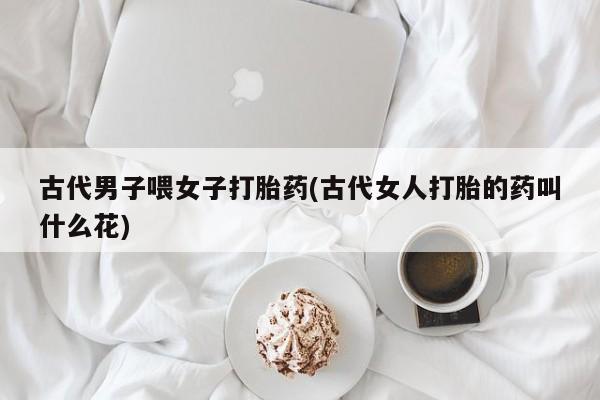 怀孕大月份能不能用米非司酮古代男子喂女子打胎药(古代女人打胎的药叫什么花)